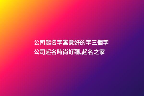 公司起名字寓意好的字三個字 公司起名時尚好聽,起名之家-第1張-公司起名-玄機派
